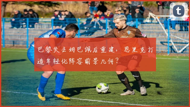 巴黎失去姆巴佩后重建,恩里克打造年轻化阵容前景几何?