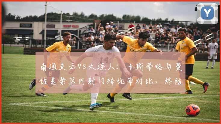 南通支云vs大连人:卡斯蒂略与曼佐基禁区内射门转化率对比,终结能力天壤之别。