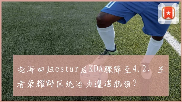 花海回归estar后KDA骤降至4.2,王者荣耀野区统治力遭遇瓶颈?
