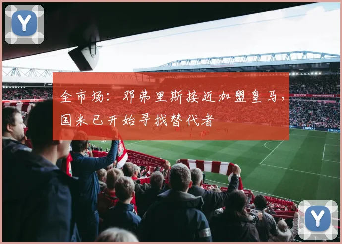 全市场：邓弗里斯接近加盟皇马，国米已开始寻找替代者
